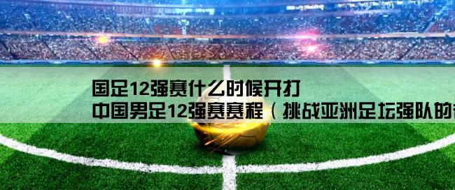 国足12强赛什么时候开打,中国男足12强赛赛程（挑战亚洲足坛强队的征程）