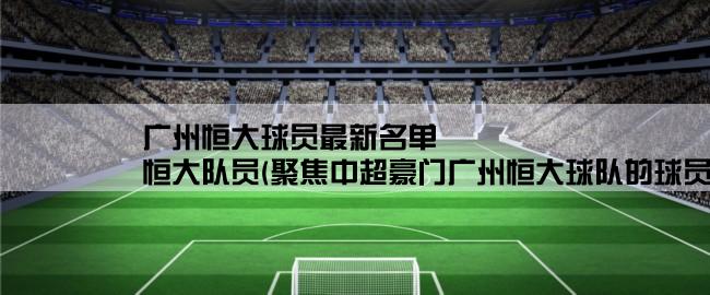 广州恒大球员最新名单,恒大队员(聚焦中超豪门广州恒大球队的球员阵容和表现)