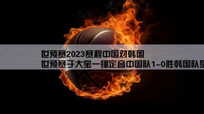 世预赛2023赛程中国对韩国,世预赛于大宝一锤定音中国队1-0胜韩国队是怎么回事？