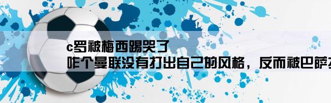 c罗被梅西踢哭了,咋个曼联没有打出自己的风格，反而被巴萨打瓜了，C罗哪儿去了？？？