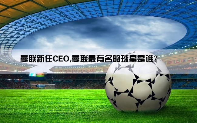 曼联新任CEO,曼联最有名的球星是谁？