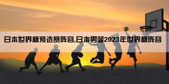 日本世界杯预选赛阵容,日本男篮2023年世界杯阵容