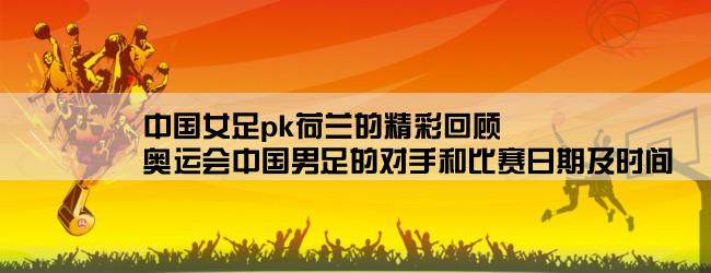 中国女足pk荷兰的精彩回顾,奥运会中国男足的对手和比赛日期及时间