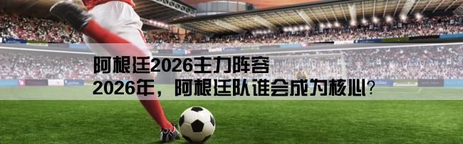 阿根廷2026主力阵容,2026年，阿根廷队谁会成为核心？