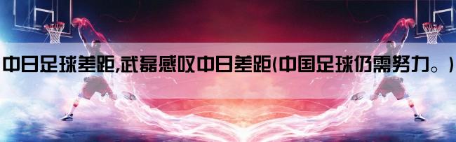 中日足球差距,武磊感叹中日差距(中国足球仍需努力。)