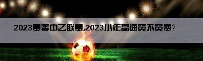 2023赛季中乙联赛,2023小年高速免不免费？