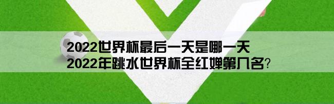 2022世界杯最后一天是哪一天,2022年跳水世界杯全红婵第几名？