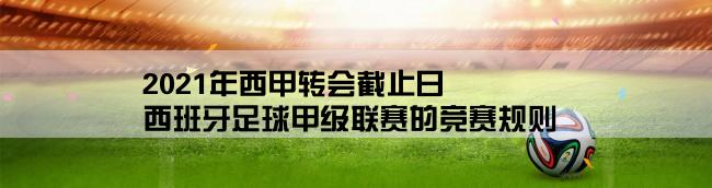 2021年西甲转会截止日,西班牙足球甲级联赛的竞赛规则