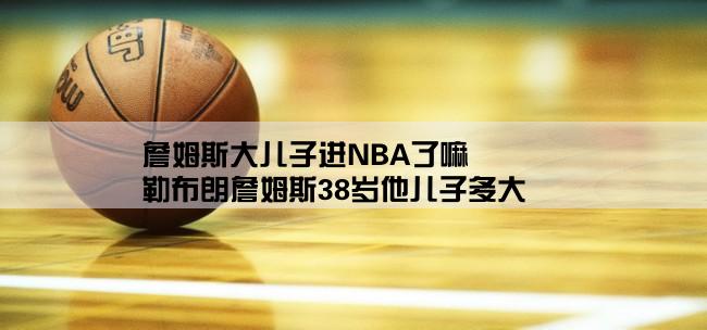 詹姆斯大儿子进NBA了嘛,勒布朗詹姆斯38岁他儿子多大