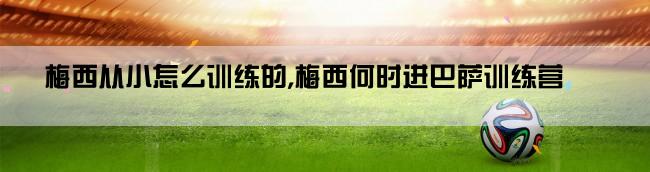 梅西从小怎么训练的,梅西何时进巴萨训练营