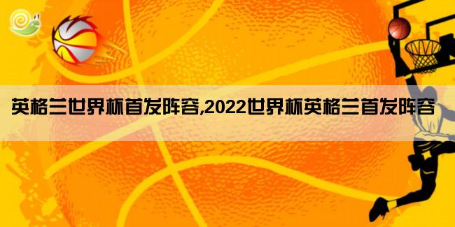 英格兰世界杯首发阵容,2022世界杯英格兰首发阵容