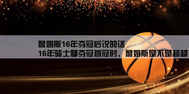 詹姆斯16年夺冠后说的话,16年骑士拿夺冠首冠时，詹姆斯是不是超越了自己？