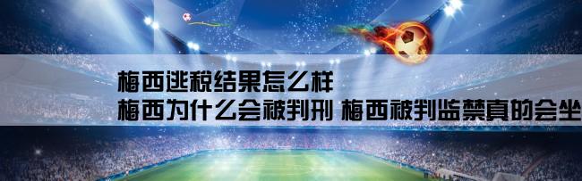 梅西逃税结果怎么样,梅西为什么会被判刑 梅西被判监禁真的会坐牢吗