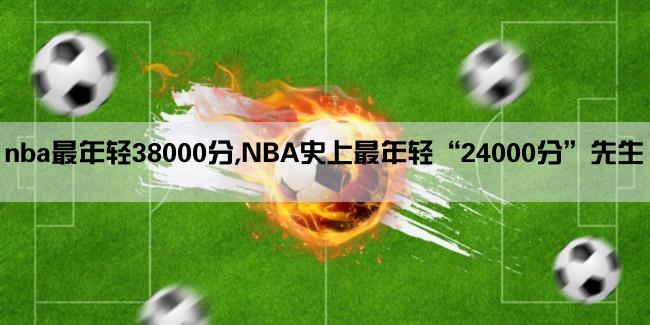 nba最年轻38000分,NBA史上最年轻“24000分”先生