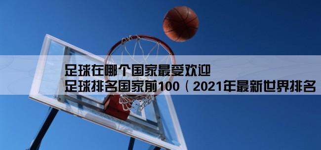 足球在哪个国家最受欢迎,足球排名国家前100（2021年最新世界排名）