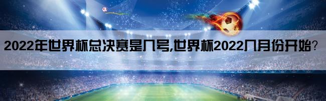 2022年世界杯总决赛是几号,世界杯2022几月份开始？