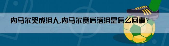 内马尔哭成泪人,内马尔赛后落泪是怎么回事？