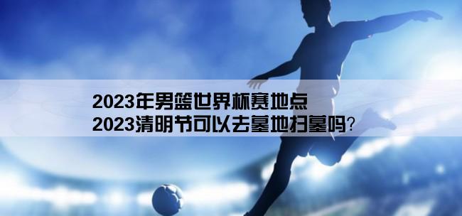 2023年男篮世界杯赛地点,2023清明节可以去墓地扫墓吗？