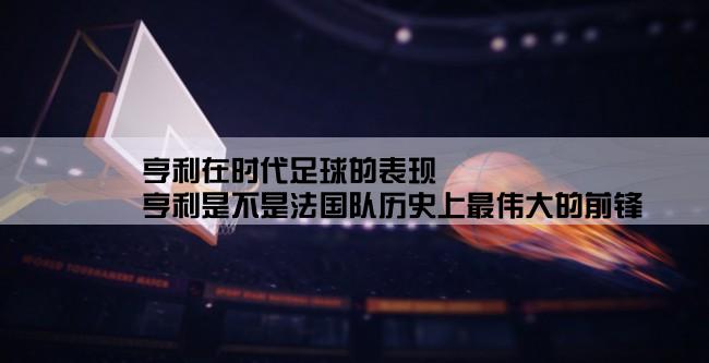 亨利在时代足球的表现,亨利是不是法国队历史上最伟大的前锋