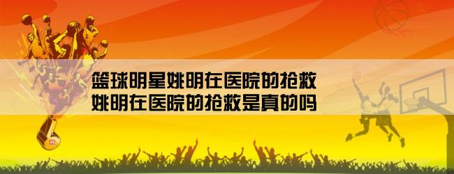 篮球明星姚明在医院的抢救,姚明在医院的抢救是真的吗