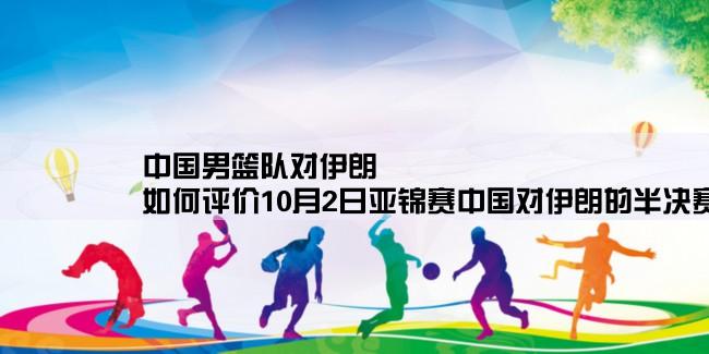 中国男篮队对伊朗,如何评价10月2日亚锦赛中国对伊朗的半决赛