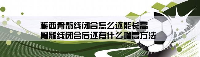 梅西骨骺线闭合怎么还能长高,骨骺线闭合后还有什么增高方法