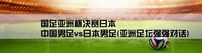 国足亚洲杯决赛日本,中国男足vs日本男足(亚洲足坛强强对话)