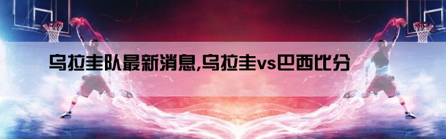 乌拉圭队最新消息,乌拉圭vs巴西比分