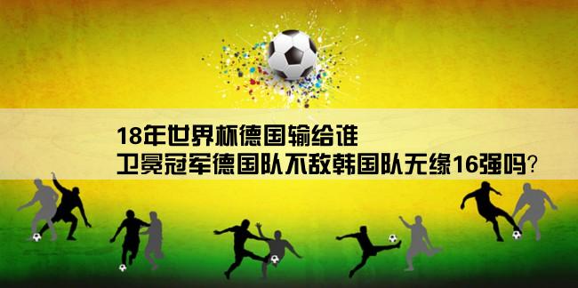 18年世界杯德国输给谁,卫冕冠军德国队不敌韩国队无缘16强吗？