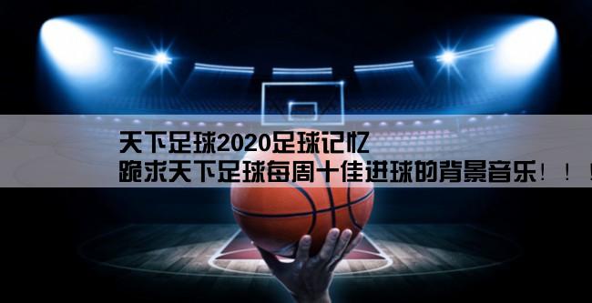 天下足球2020足球记忆,跪求天下足球每周十佳进球的背景音乐！！！