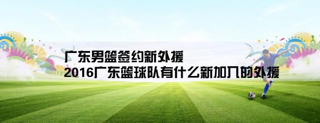 广东男篮签约新外援,2016广东篮球队有什么新加入的外援