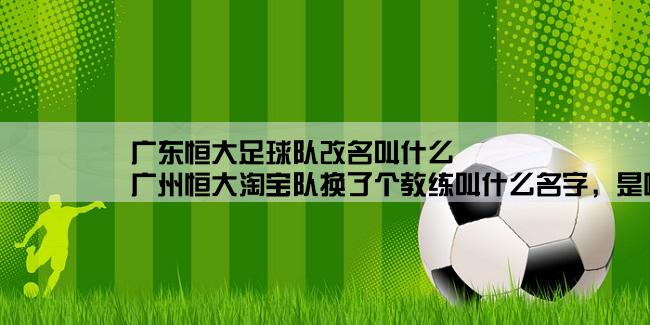 广东恒大足球队改名叫什么,广州恒大淘宝队换了个教练叫什么名字，是哪国人，他能力强吗？