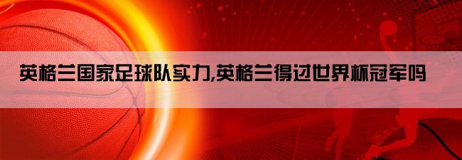 英格兰国家足球队实力,英格兰得过世界杯冠军吗