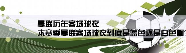 曼联历年客场球衣,本赛季曼联客场球衣到底是蓝色还是白色啊？