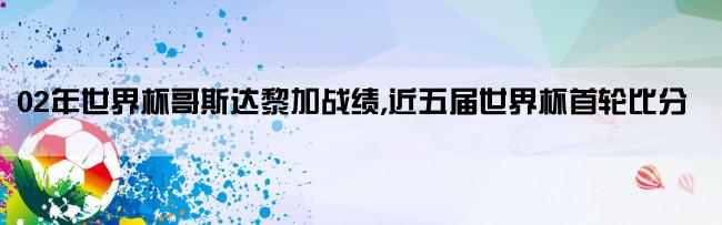 02年世界杯哥斯达黎加战绩,近五届世界杯首轮比分