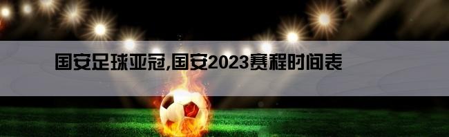 国安足球亚冠,国安2023赛程时间表